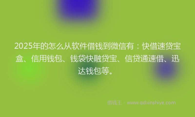 2025年的怎么从软件借钱到微信有：快借速贷宝盒、信用钱包、钱袋快融贷宝、信贷通速借、迅达钱包等。