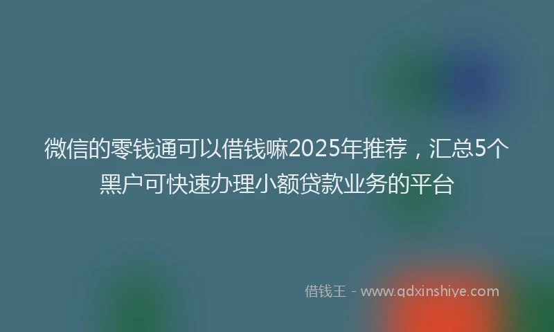 微信的零钱通可以借钱嘛2025年推荐，汇总5个黑户可快速办理小额贷款业务的平台