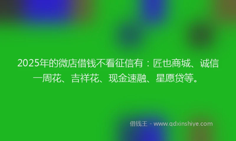 2025年的微店借钱不看征信有：匠也商城、诚信一周花、吉祥花、现金速融、星愿贷等。