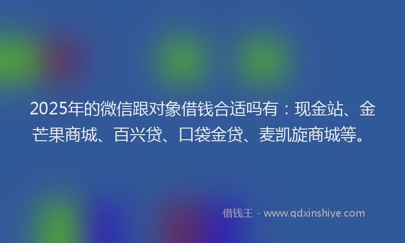 2025年的微信跟对象借钱合适吗有：现金站、金芒果商城、百兴贷、口袋金贷、麦凯旋商城等。