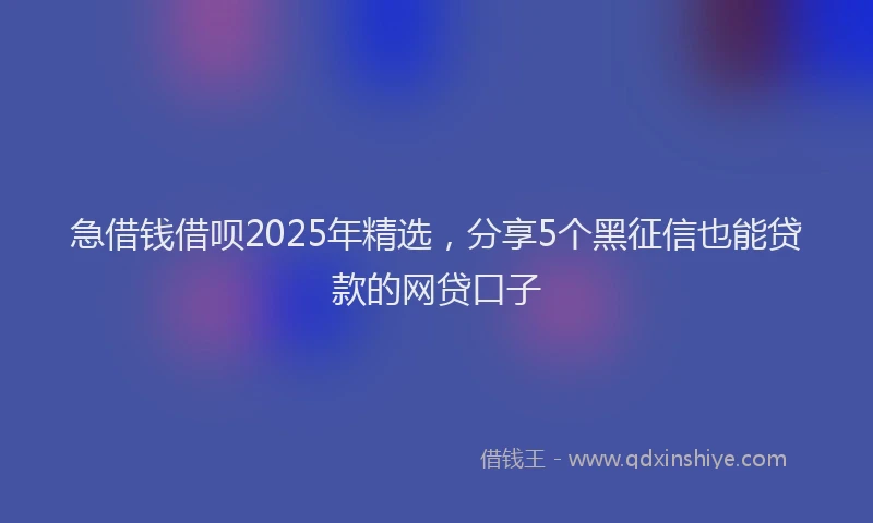 急借钱借呗2025年精选，分享5个黑征信也能贷款的网贷口子