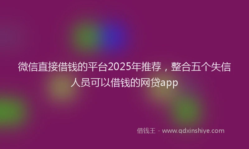 微信直接借钱的平台2025年推荐，整合五个失信人员可以借钱的网贷app