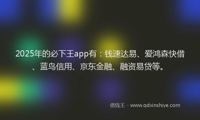 2025年的必下王app有：钱速达易、爱鸿森快借、蓝鸟信用、京东金融、融资易贷等。