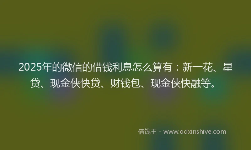2025年的微信的借钱利息怎么算有：新一花、星贷、现金侠快贷、财钱包、现金侠快融等。
