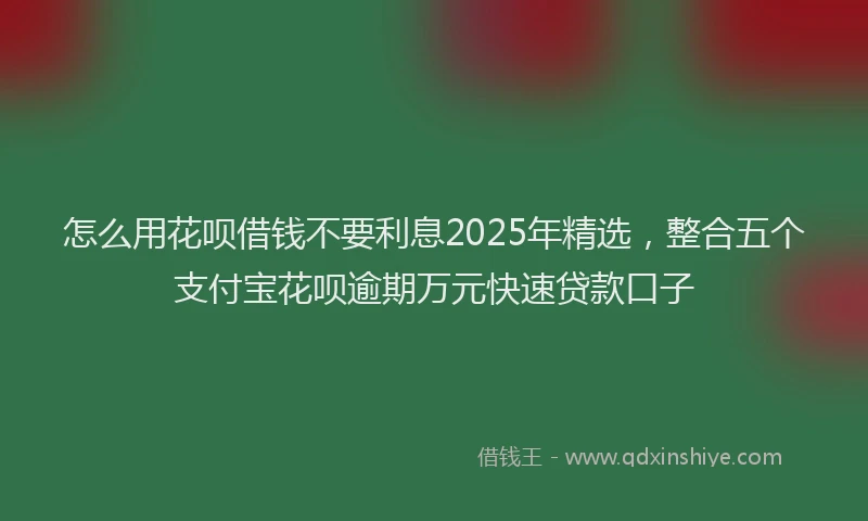 怎么用花呗借钱不要利息2025年精选，整合五个支付宝花呗逾期万元快速贷款口子