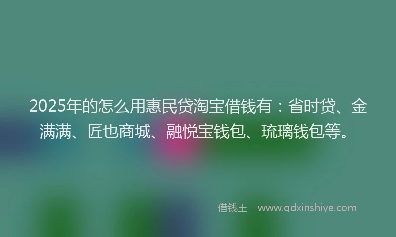 2025年的怎么用惠民贷淘宝借钱有：省时贷、金满满、匠也商城、融悦宝钱包、琉璃钱包等。