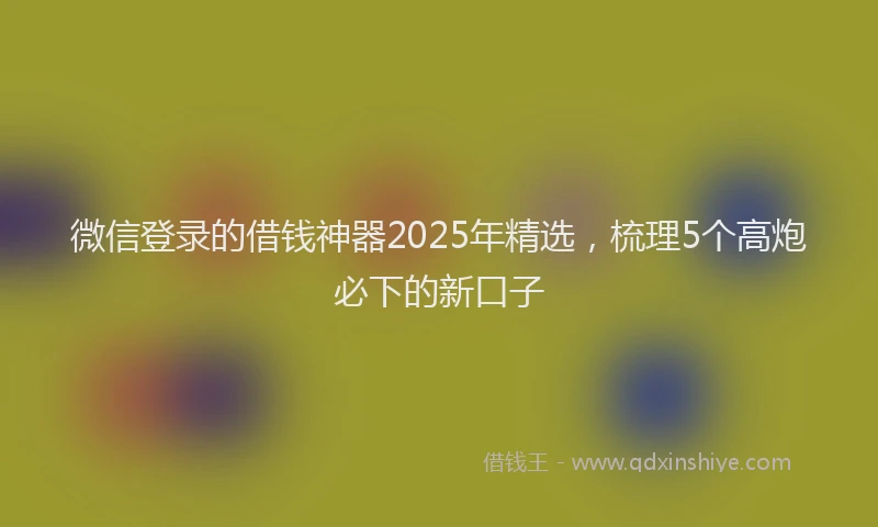 微信登录的借钱神器2025年精选，梳理5个高炮必下的新口子