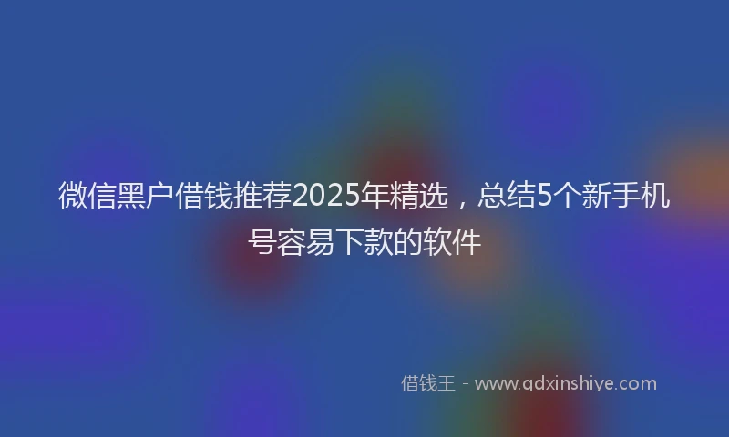 微信黑户借钱推荐2025年精选，总结5个新手机号容易下款的软件