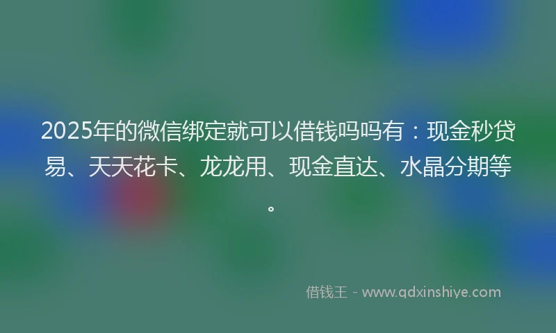 2025年的微信绑定就可以借钱吗吗有：现金秒贷易、天天花卡、龙龙用、现金直达、水晶分期等。