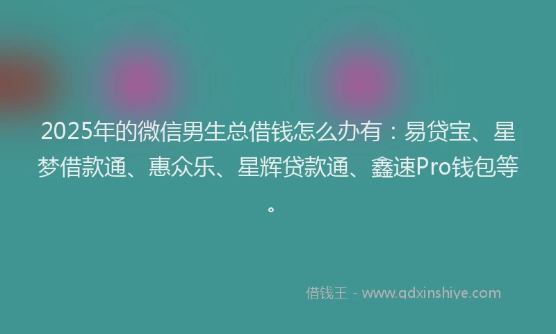 2025年的微信男生总借钱怎么办有：易贷宝、星梦借款通、惠众乐、星辉贷款通、鑫速Pro钱包等。