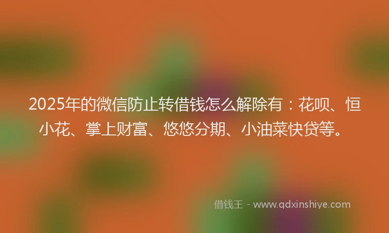 2025年的微信防止转借钱怎么解除有：花呗、恒小花、掌上财富、悠悠分期、小油菜快贷等。
