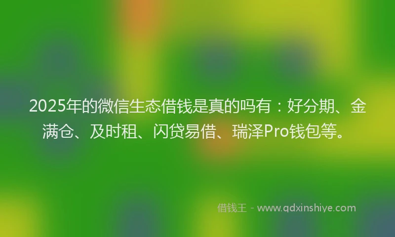 2025年的微信生态借钱是真的吗有：好分期、金满仓、及时租、闪贷易借、瑞泽Pro钱包等。