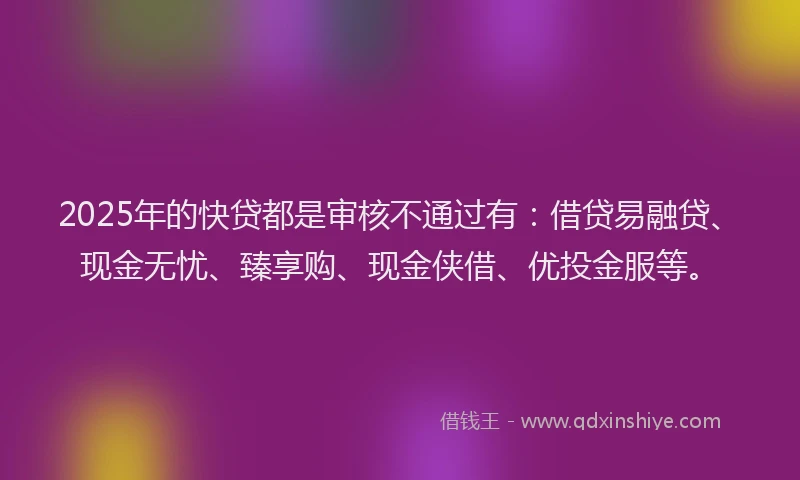 2025年的快贷都是审核不通过有：借贷易融贷、现金无忧、臻享购、现金侠借、优投金服等。