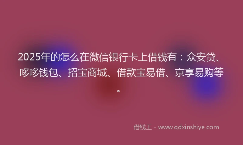 2025年的怎么在微信银行卡上借钱有：众安贷、哆哆钱包、招宝商城、借款宝易借、京享易购等。