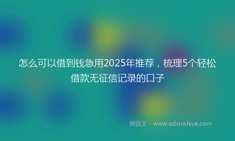 怎么可以借到钱急用2025年推荐，梳理5个轻松借款无征信记录的口子