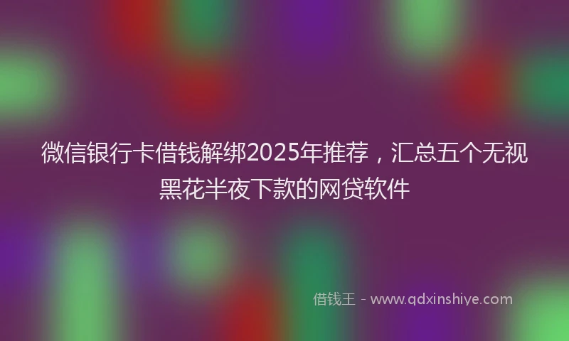 微信银行卡借钱解绑2025年推荐，汇总五个无视黑花半夜下款的网贷软件