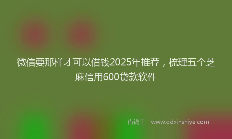 微信要那样才可以借钱2025年推荐，梳理五个芝麻信用600贷款软件