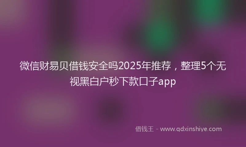 微信财易贝借钱安全吗2025年推荐，整理5个无视黑白户秒下款口子app
