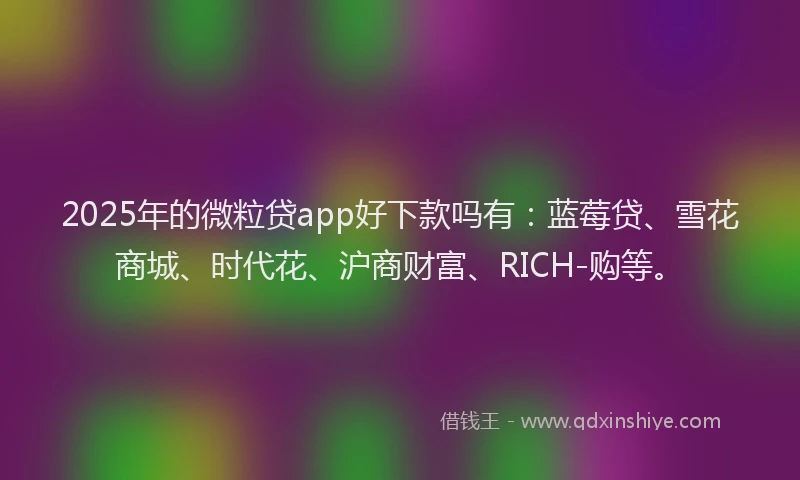 2025年的微粒贷app好下款吗有：蓝莓贷、雪花商城、时代花、沪商财富、RICH-购等。