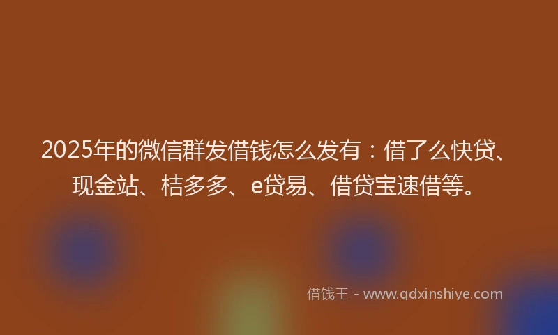 2025年的微信群发借钱怎么发有：借了么快贷、现金站、桔多多、e贷易、借贷宝速借等。