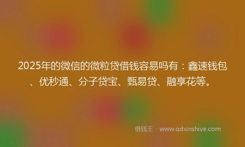 2025年的微信的微粒贷借钱容易吗有：鑫速钱包、优秒通、分子贷宝、甄易贷、融享花等。