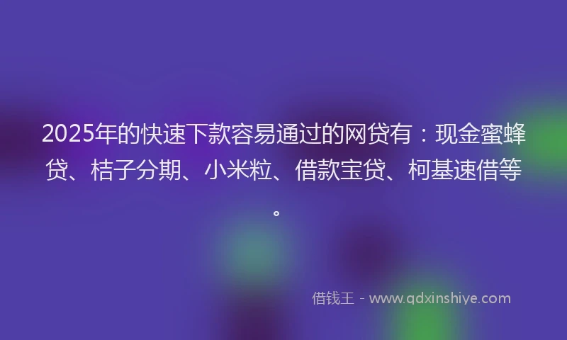 2025年的快速下款容易通过的网贷有：现金蜜蜂贷、桔子分期、小米粒、借款宝贷、柯基速借等。