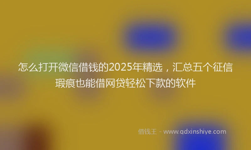 怎么打开微信借钱的2025年精选，汇总五个征信瑕疵也能借网贷轻松下款的软件