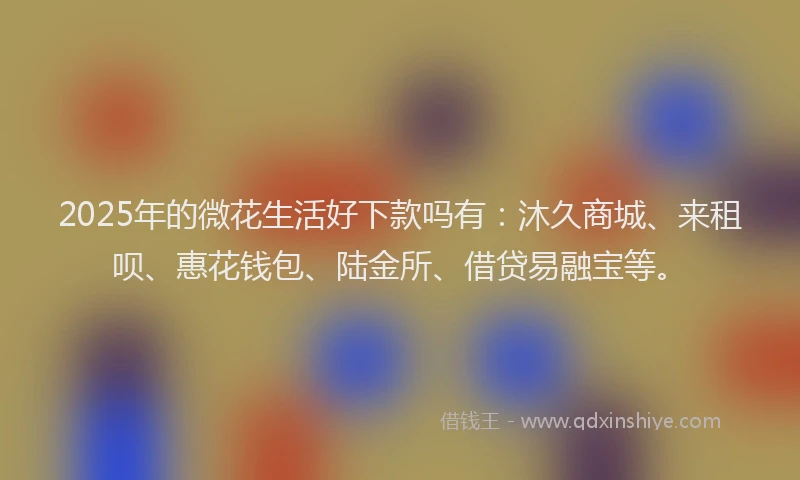 2025年的微花生活好下款吗有：沐久商城、来租呗、惠花钱包、陆金所、借贷易融宝等。