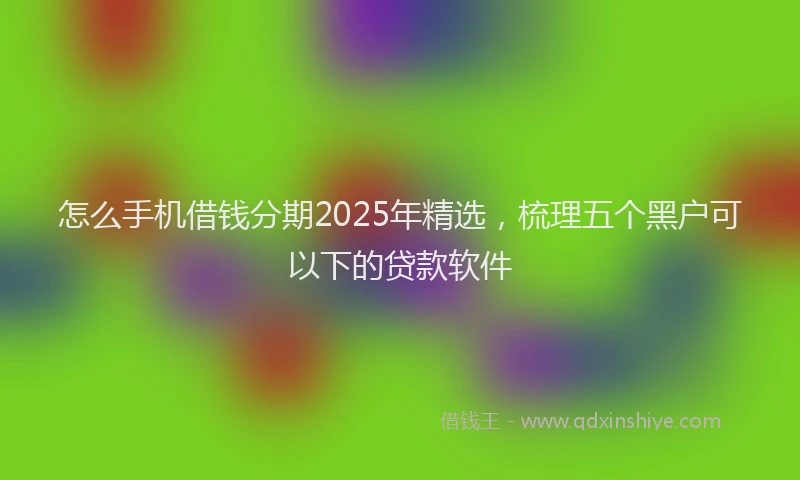 怎么手机借钱分期2025年精选，梳理五个黑户可以下的贷款软件