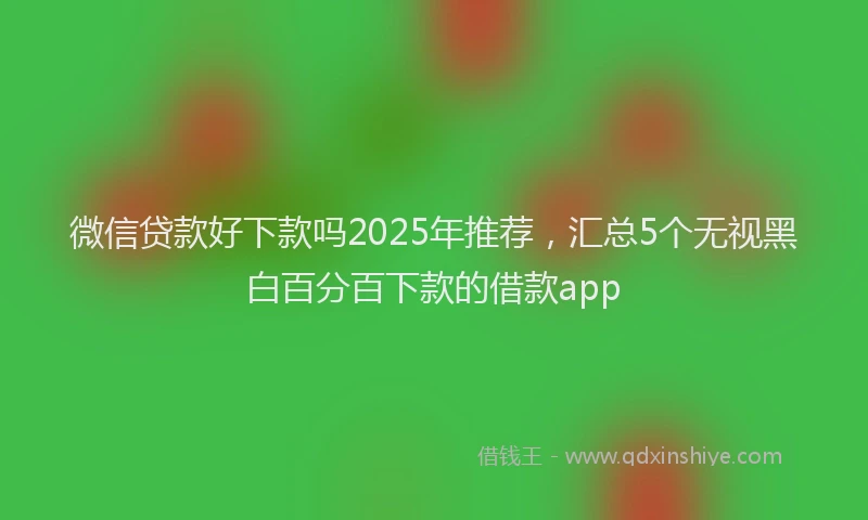 微信贷款好下款吗2025年推荐，汇总5个无视黑白百分百下款的借款app