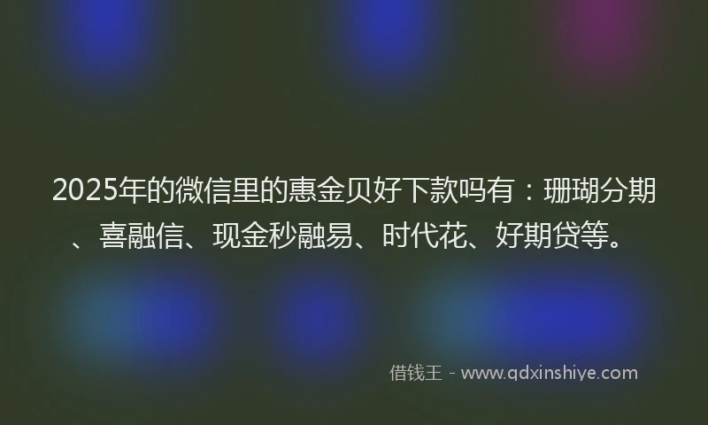 2025年的微信里的惠金贝好下款吗有：珊瑚分期、喜融信、现金秒融易、时代花、好期贷等。
