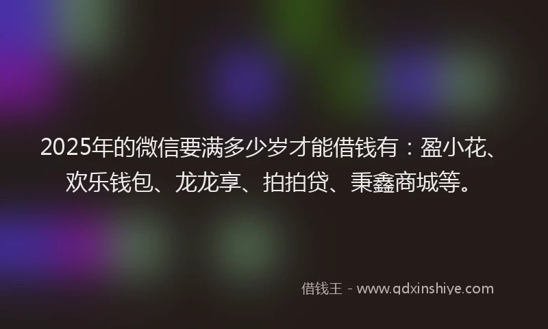 2025年的微信要满多少岁才能借钱有：盈小花、欢乐钱包、龙龙享、拍拍贷、秉鑫商城等。