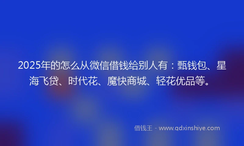 2025年的怎么从微信借钱给别人有：甄钱包、星海飞贷、时代花、魔快商城、轻花优品等。