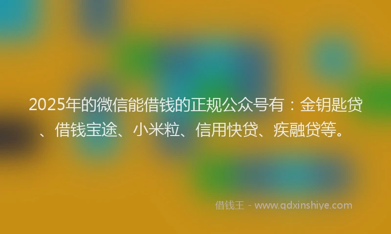 2025年的微信能借钱的正规公众号有：金钥匙贷、借钱宝途、小米粒、信用快贷、疾融贷等。