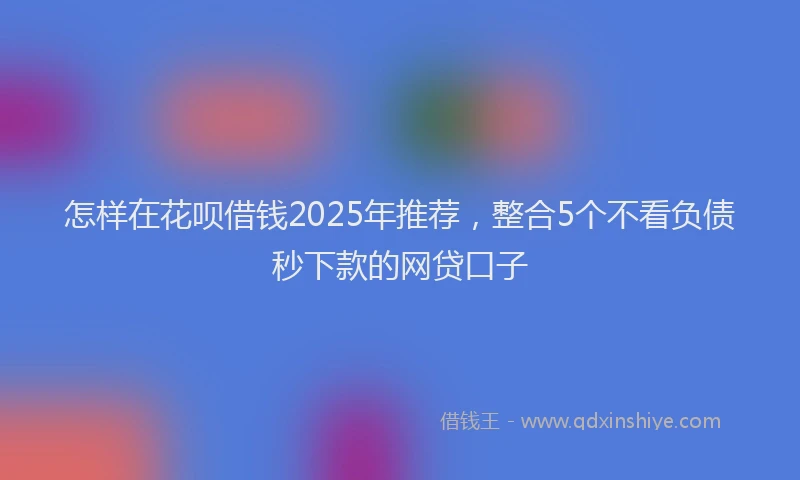 怎样在花呗借钱2025年推荐，整合5个不看负债秒下款的网贷口子