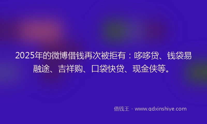 2025年的微博借钱再次被拒有：哆哆贷、钱袋易融途、吉祥购、口袋快贷、现金侠等。