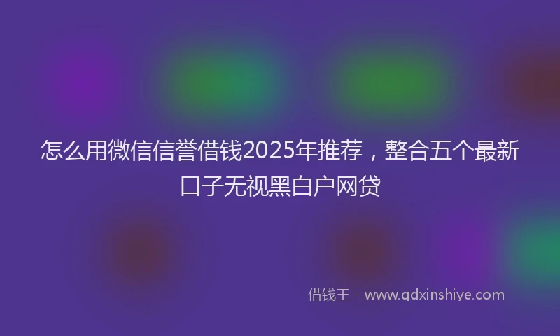 怎么用微信信誉借钱2025年推荐，整合五个最新口子无视黑白户网贷