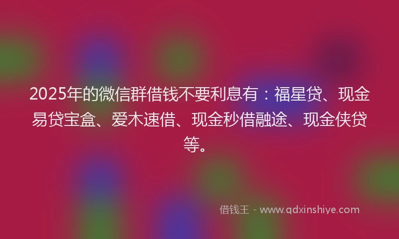 2025年的微信群借钱不要利息有：福星贷、现金易贷宝盒、爱木速借、现金秒借融途、现金侠贷等。