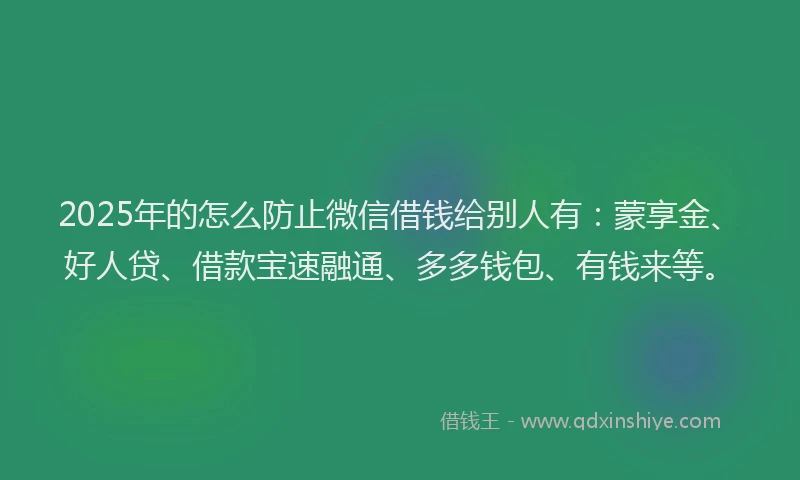 2025年的怎么防止微信借钱给别人有：蒙享金、好人贷、借款宝速融通、多多钱包、有钱来等。