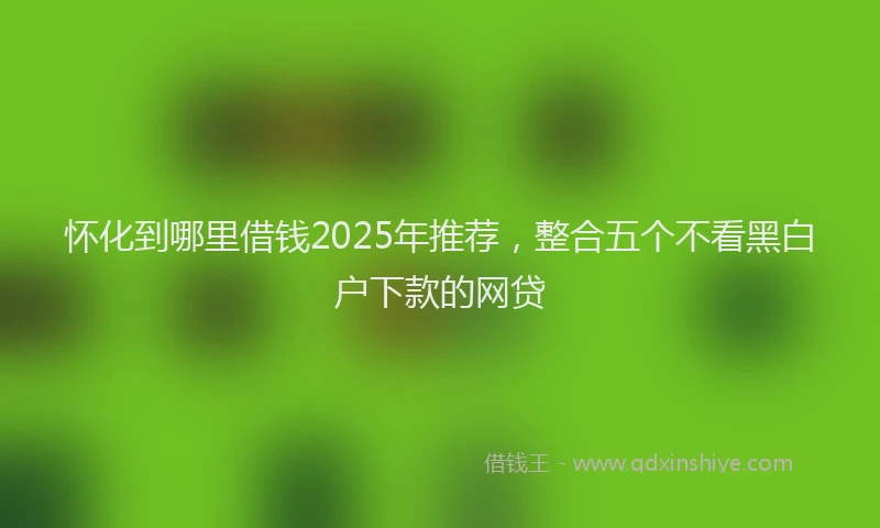 怀化到哪里借钱2025年推荐，整合五个不看黑白户下款的网贷