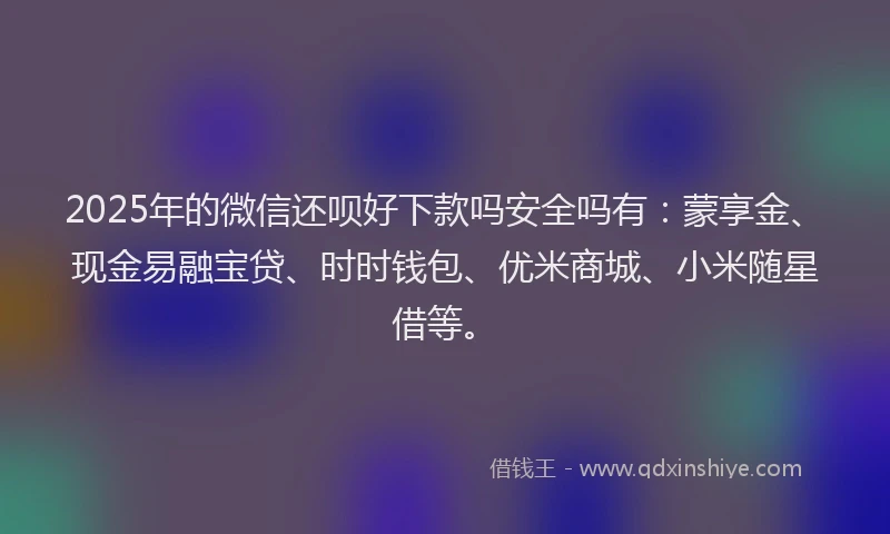 2025年的微信还呗好下款吗安全吗有：蒙享金、现金易融宝贷、时时钱包、优米商城、小米随星借等。