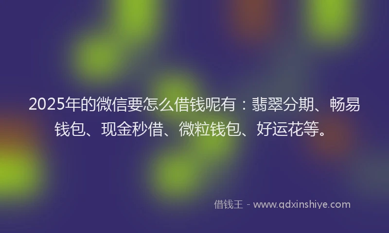 2025年的微信要怎么借钱呢有：翡翠分期、畅易钱包、现金秒借、微粒钱包、好运花等。