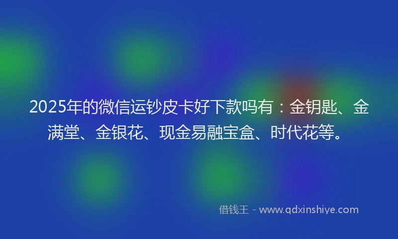 2025年的微信运钞皮卡好下款吗有：金钥匙、金满堂、金银花、现金易融宝盒、时代花等。