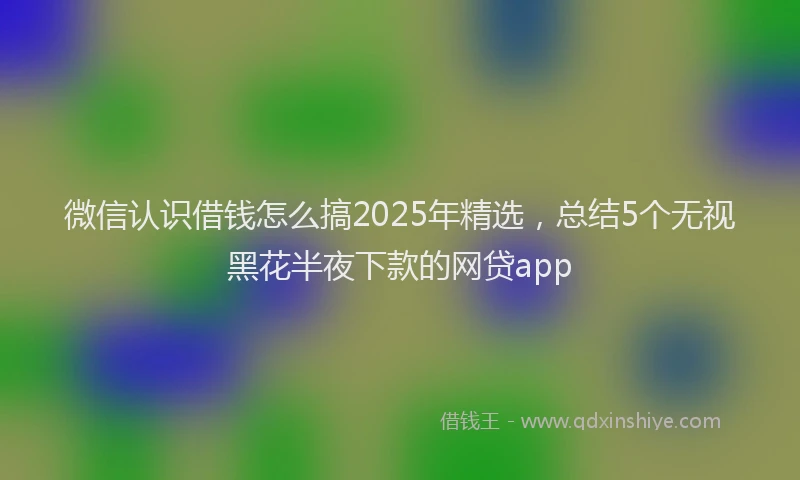 微信认识借钱怎么搞2025年精选，总结5个无视黑花半夜下款的网贷app
