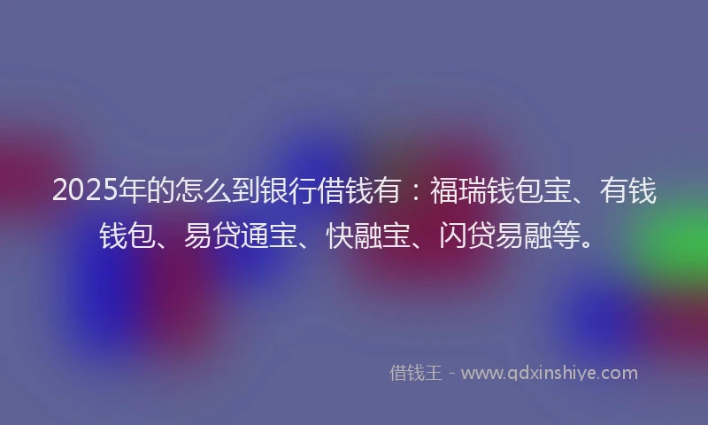 2025年的怎么到银行借钱有：福瑞钱包宝、有钱钱包、易贷通宝、快融宝、闪贷易融等。