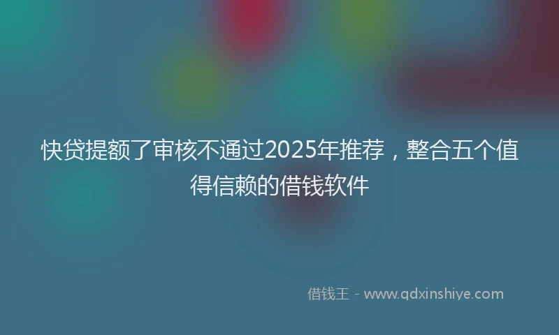 快贷提额了审核不通过2025年推荐，整合五个值得信赖的借钱软件