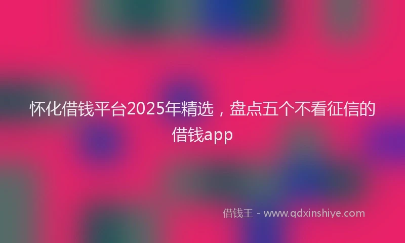 怀化借钱平台2025年精选，盘点五个不看征信的借钱app