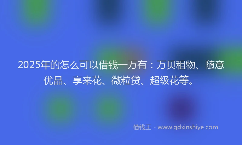 2025年的怎么可以借钱一万有：万贝租物、随意优品、享来花、微粒贷、超级花等。