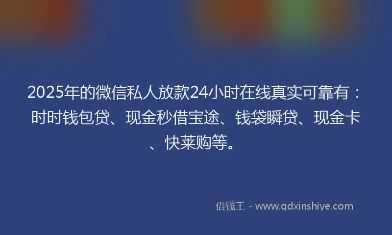2025年的微信私人放款24小时在线真实可靠有：时时钱包贷、现金秒借宝途、钱袋瞬贷、现金卡、快莱购等。