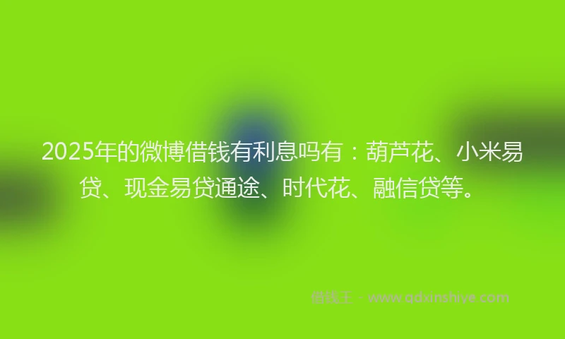 2025年的微博借钱有利息吗有：葫芦花、小米易贷、现金易贷通途、时代花、融信贷等。